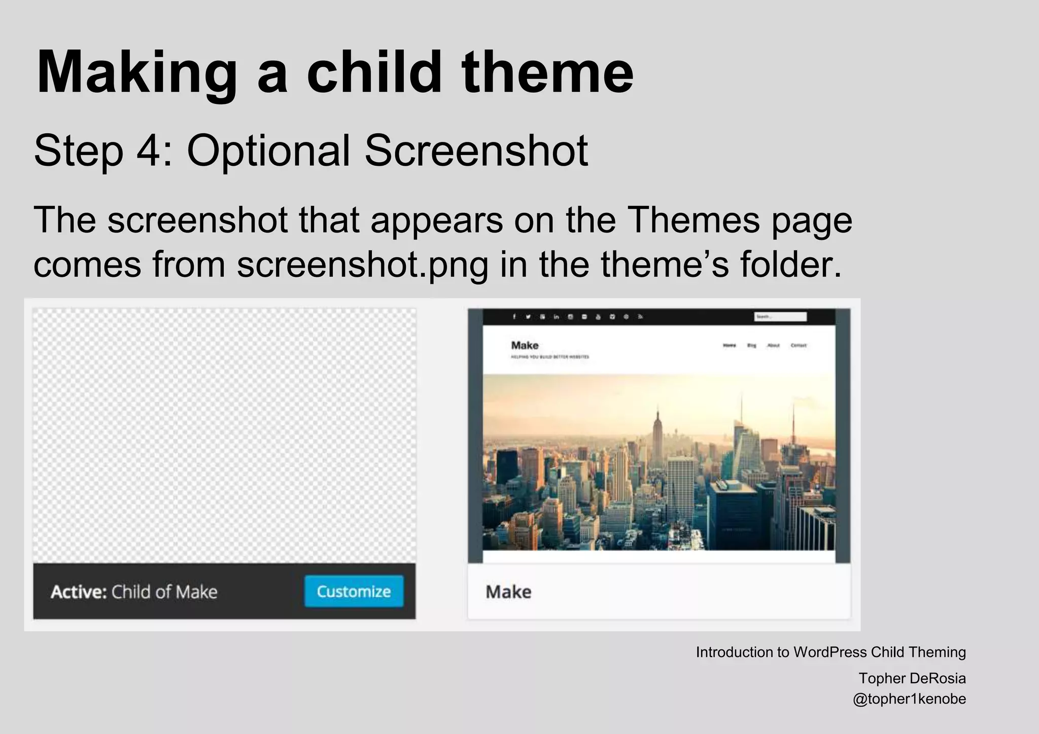 Making a child theme
Introduction to WordPress Child Theming
Topher DeRosia
@topher1kenobe
Step 4: Optional Screenshot
The screenshot that appears on the Themes page
comes from screenshot.png in the theme’s folder.
 