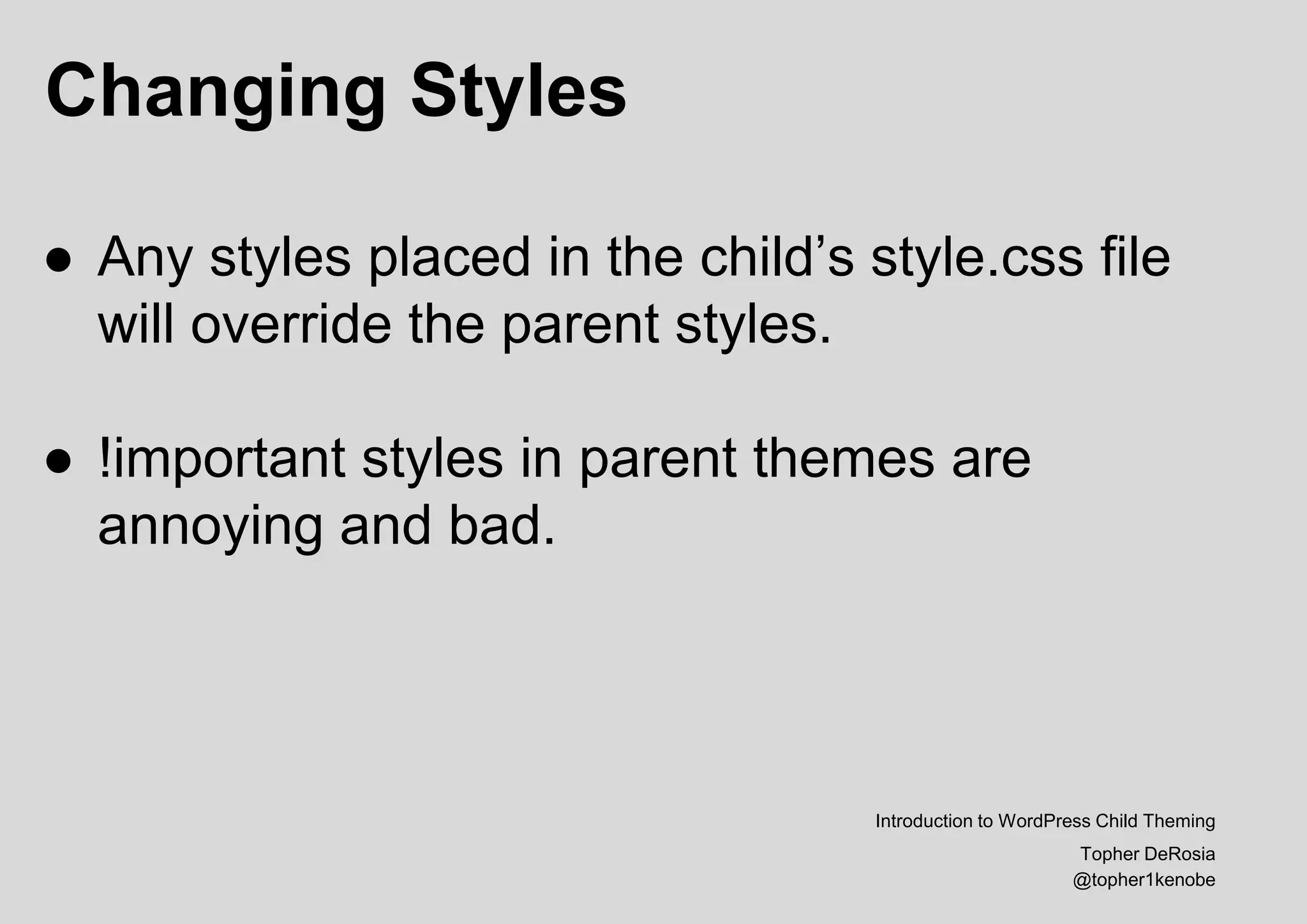 Changing Styles
Introduction to WordPress Child Theming
Topher DeRosia
@topher1kenobe
● Any styles placed in the child’s style.css file
will override the parent styles.
● !important styles in parent themes are
annoying and bad.
 
