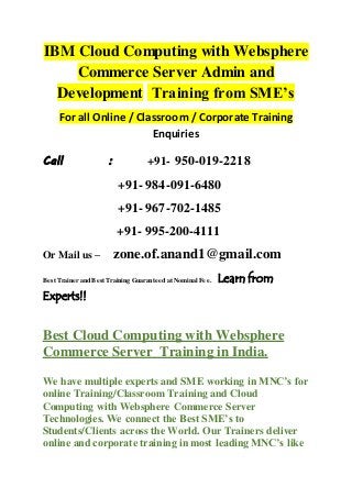 IBM Cloud Computing with Websphere
Commerce Server Admin and
Development Training from SME’s
For all Online / Classroom / Corporate Training
Enquiries
Call : +91- 950-019-2218
+91- 984-091-6480
+91- 967-702-1485
+91- 995-200-4111
Or Mail us – zone.of.anand1@gmail.com
Best Trainer and Best Training Guaranteed at Nominal Fee. Learn from
Experts!!
Best Cloud Computing with Websphere
Commerce Server Training in India.
We have multiple experts and SME working in MNC’s for
online Training/Classroom Training and Cloud
Computing with Websphere Commerce Server
Technologies. We connect the Best SME’s to
Students/Clients across the World. Our Trainers deliver
online and corporate training in most leading MNC’s like
 