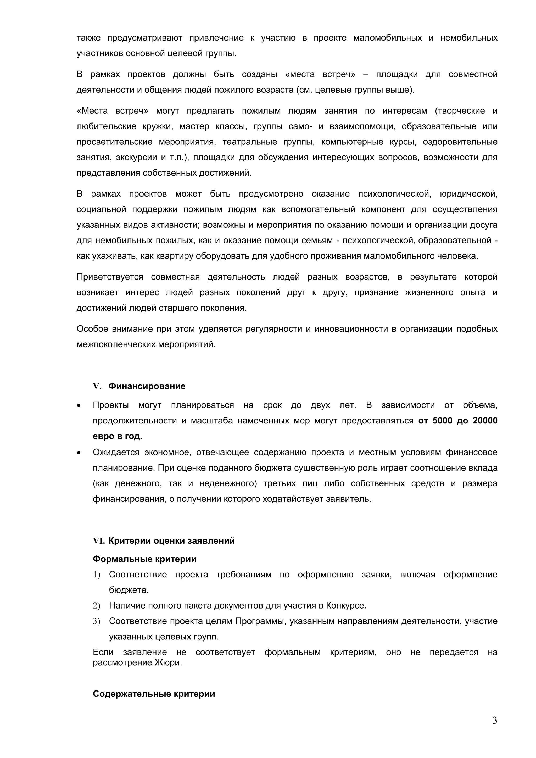 также предусматривают привлечение к участию в проекте маломобильных и немобильных
участников основной целевой группы.

В рамках проектов должны быть созданы «места встреч» – площадки для совместной
деятельности и общения людей пожилого возраста (см. целевые группы выше).

«Места встреч» могут предлагать пожилым людям занятия по интересам (творческие и
любительские кружки, мастер классы, группы само- и взаимопомощи, образовательные или
просветительские мероприятия, театральные группы, компьютерные курсы, оздоровительные
занятия, экскурсии и т.п.), площадки для обсуждения интересующих вопросов, возможности для
представления собственных достижений.

В рамках проектов может быть предусмотрено оказание психологической, юридической,
социальной поддержки пожилым людям как вспомогательный компонент для осуществления
указанных видов активности; возможны и мероприятия по оказанию помощи и организации досуга
для немобильных пожилых, как и оказание помощи семьям - психологической, образовательной -
как ухаживать, как квартиру оборудовать для удобного проживания маломобильного человека.

Приветствуется совместная деятельность людей разных возрастов, в результате которой
возникает интерес людей разных поколений друг к другу, признание жизненного опыта и
достижений людей старшего поколения.

Особое внимание при этом уделяется регулярности и инновационности в организации подобных
межпоколенческих мероприятий.



    V. Финансирование

   Проекты   могут   планироваться   на   срок   до   двух     лет.   В   зависимости   от   объема,
    продолжительности и масштаба намеченных мер могут предоставляться от 5000 до 20000
    евро в год.
   Ожидается экономное, отвечающее содержанию проекта и местным условиям финансовое
    планирование. При оценке поданного бюджета существенную роль играет соотношение вклада
    (как денежного, так и неденежного) третьих лиц либо собственных средств и размера
    финансирования, о получении которого ходатайствует заявитель.



    VI. Критерии оценки заявлений

    Формальные критерии
    1) Соответствие проекта требованиям по оформлению заявки, включая оформление
       бюджета.
    2) Наличие полного пакета документов для участия в Конкурсе.
    3) Соответствие проекта целям Программы, указанным направлениям деятельности, участие
       указанных целевых групп.
    Если заявление не      соответствует   формальным         критериям,   оно   не   передается   на
    рассмотрение Жюри.


    Содержательные критерии

                                                                                                   3
 