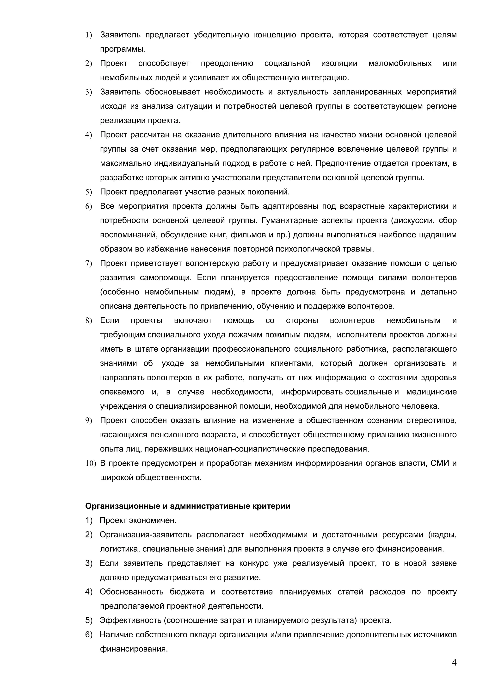 1) Заявитель предлагает убедительную концепцию проекта, которая соответствует целям
   программы.
2) Проект    способствует   преодолению     социальной     изоляции   маломобильных    или
   немобильных людей и усиливает их общественную интеграцию.
3) Заявитель обосновывает необходимость и актуальность запланированных мероприятий
   исходя из анализа ситуации и потребностей целевой группы в соответствующем регионе
   реализации проекта.
4) Проект рассчитан на оказание длительного влияния на качество жизни основной целевой
   группы за счет оказания мер, предполагающих регулярное вовлечение целевой группы и
   максимально индивидуальный подход в работе с ней. Предпочтение отдается проектам, в
   разработке которых активно участвовали представители основной целевой группы.
5) Проект предполагает участие разных поколений.
6) Все мероприятия проекта должны быть адаптированы под возрастные характеристики и
   потребности основной целевой группы. Гуманитарные аспекты проекта (дискуссии, сбор
   воспоминаний, обсуждение книг, фильмов и пр.) должны выполняться наиболее щадящим
   образом во избежание нанесения повторной психологической травмы.
7) Проект приветствует волонтерскую работу и предусматривает оказание помощи с целью
   развития самопомощи. Если планируется предоставление помощи силами волонтеров
   (особенно немобильным людям), в проекте должна быть предусмотрена и детально
   описана деятельность по привлечению, обучению и поддержке волонтеров.
8) Если     проекты   включают   помощь     со   стороны    волонтеров   немобильным     и
   требующим специального ухода лежачим пожилым людям, исполнители проектов должны
   иметь в штате организации профессионального социального работника, располагающего
   знаниями об    уходе за немобильными клиентами, который должен организовать и
   направлять волонтеров в их работе, получать от них информацию о состоянии здоровья
   опекаемого и, в случае необходимости, информировать социальные и медицинские
   учреждения о специализированной помощи, необходимой для немобильного человека.
9) Проект способен оказать влияние на изменение в общественном сознании стереотипов,
   касающихся пенсионного возраста, и способствует общественному признанию жизненного
   опыта лиц, переживших национал-социалистические преследования.
10) В проекте предусмотрен и проработан механизм информирования органов власти, СМИ и
   широкой общественности.


Организационные и административные критерии
1) Проект экономичен.
2) Организация-заявитель располагает необходимыми и достаточными ресурсами (кадры,
   логистика, специальные знания) для выполнения проекта в случае его финансирования.
3) Если заявитель представляет на конкурс уже реализуемый проект, то в новой заявке
   должно предусматриваться его развитие.
4) Обоснованность бюджета и соответствие планируемых статей расходов по проекту
   предполагаемой проектной деятельности.
5) Эффективность (соотношение затрат и планируемого результата) проекта.
6) Наличие собственного вклада организации и/или привлечение дополнительных источников
   финансирования.
                                                                                        4
 