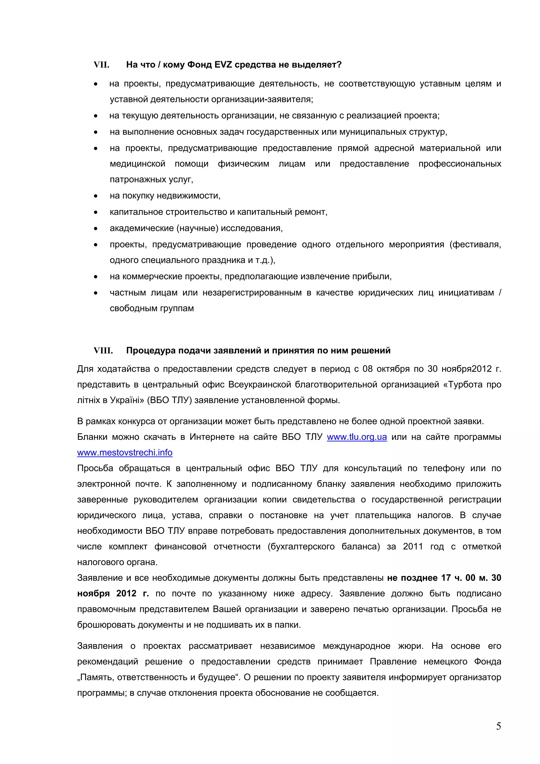 VII.      На что / кому Фонд EVZ средства не выделяет?

      на проекты, предусматривающие деятельность, не соответствующую уставным целям и
          уставной деятельности организации-заявителя;
      на текущую деятельность организации, не связанную с реализацией проекта;
         на выполнение основных задач государственных или муниципальных структур,
         на проекты, предусматривающие предоставление прямой адресной материальной или
          медицинской    помощи   физическим       лицам   или   предоставление   профессиональных
          патронажных услуг,
         на покупку недвижимости,
         капитальное строительство и капитальный ремонт,
         академические (научные) исследования,
         проекты, предусматривающие проведение одного отдельного мероприятия (фестиваля,
          одного специального праздника и т.д.),
         на коммерческие проекты, предполагающие извлечение прибыли,
         частным лицам или незарегистрированным в качестве юридических лиц инициативам /
          свободным группам



   VIII.     Процедура подачи заявлений и принятия по ним решений

Для ходатайства о предоставлении средств следует в период с 08 октября по 30 ноября2012 г.
представить в центральный офис Всеукраинской благотворительной организацией «Турбота про
літніх в Україні» (ВБО ТЛУ) заявление установленной формы.

В рамках конкурса от организации может быть представлено не более одной проектной заявки.
Бланки можно скачать в Интернете на сайте ВБО ТЛУ www.tlu.org.ua или на сайте программы
www.mestovstrechi.info
Просьба обращаться в центральный офис ВБО ТЛУ для консультаций по телефону или по
электронной почте. К заполненному и подписанному бланку заявления необходимо приложить
заверенные руководителем организации копии свидетельства о государственной регистрации
юридического лица, устава, cправки о постановке на учет плательщика налогов. В случае
необходимости ВБО ТЛУ вправе потребовать предоставления дополнительных документов, в том
числе комплект финансовой отчетности (бухгалтерского баланса) за 2011 год с отметкой
налогового органа.
Заявление и все необходимые документы должны быть представлены не позднее 17 ч. 00 м. 30
ноября 2012 г. по почте по указанному ниже адресу. Заявление должно быть подписано
правомочным представителем Вашей организации и заверено печатью организации. Просьба не
брошюровать документы и не подшивать их в папки.

Заявления о проектах рассматривает независимое международное жюри. На основе его
рекомендаций решение о предоставлении средств принимает Правление немецкого Фонда
„Память, ответственность и будущее“. О решении по проекту заявителя информирует организатор
программы; в случае отклонения проекта обоснование не сообщается.


                                                                                                5
 