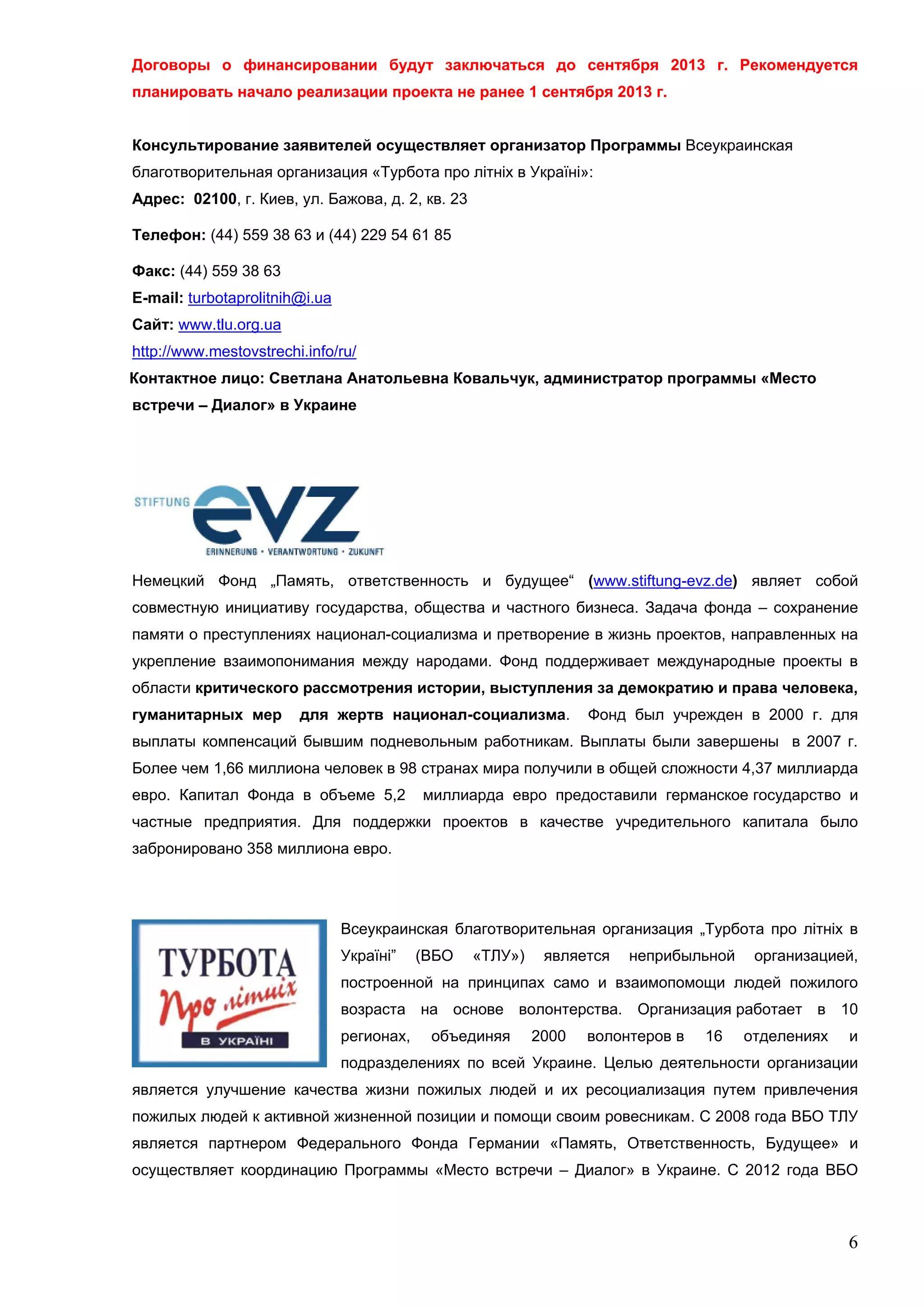 Договоры о финансировании будут заключаться до сентября 2013 г. Рекомендуется
планировать начало реализации проекта не ранее 1 сентября 2013 г.


Консультирование заявителей осуществляет организатор Программы Всеукраинская
благотворительная организация «Турбота про літніх в Україні»:
Адрес: 02100, г. Киев, ул. Бажова, д. 2, кв. 23

Телефон: (44) 559 38 63 и (44) 229 54 61 85

Факс: (44) 559 38 63
E-mail: turbotaprolitnih@i.ua
Сайт: www.tlu.org.ua
http://www.mestovstrechi.info/ru/
Контактное лицо: Светлана Анатольевна Ковальчук, администратор программы «Место
встречи – Диалог» в Украине




Немецкий Фонд „Память, ответственность и будущее“ (www.stiftung-evz.de) являет собой
совместную инициативу государства, общества и частного бизнеса. Задача фонда – сохранение
памяти о преступлениях национал-социализма и претворение в жизнь проектов, направленных на
укрепление взаимопонимания между народами. Фонд поддерживает международные проекты в
области критического рассмотрения истории, выступления за демократию и права человека,
гуманитарных мер        для жертв национал-социализма.             Фонд был учрежден в 2000 г. для
выплаты компенсаций бывшим подневольным работникам. Выплаты были завершены в 2007 г.
Более чем 1,66 миллиона человек в 98 странах мира получили в общей сложности 4,37 миллиарда
евро. Капитал Фонда в объеме 5,2            миллиарда евро предоставили германское государство и
частные предприятия. Для поддержки проектов в качестве учредительного капитала было
забронировано 358 миллиона евро.




                                Всеукраинская благотворительная организация „Турбота про літніх в
                                Україні”    (ВБО   «ТЛУ»)    является   неприбыльной    организацией,
                                построенной на принципах само и взаимопомощи людей пожилого
                                возраста на основе волонтерства. Организация работает в 10
                                регионах,    объединяя      2000   волонтеров в   16   отделениях   и
                                подразделениях по всей Украине. Целью деятельности организации
является улучшение качества жизни пожилых людей и их ресоциализация путем привлечения
пожилых людей к активной жизненной позиции и помощи своим ровесникам. С 2008 года ВБО ТЛУ
является партнером Федерального Фонда Германии «Память, Ответственность, Будущее» и
осуществляет координацию Программы «Место встречи – Диалог» в Украине. С 2012 года ВБО



                                                                                                    6
 