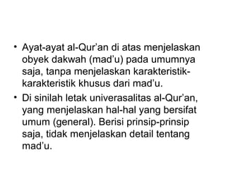 • Ayat-ayat al-Qur’an di atas menjelaskan
obyek dakwah (mad’u) pada umumnya
saja, tanpa menjelaskan karakteristik-
karakteristik khusus dari mad’u.
• Di sinilah letak univerasalitas al-Qur’an,
yang menjelaskan hal-hal yang bersifat
umum (general). Berisi prinsip-prinsip
saja, tidak menjelaskan detail tentang
mad’u.
 