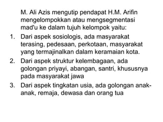 M. Ali Azis mengutip pendapat H.M. Arifin
mengelompokkan atau mengsegmentasi
mad'u ke dalam tujuh kelompok yaitu:
1. Dari aspek sosiologis, ada masyarakat
terasing, pedesaan, perkotaan, masyarakat
yang termajinalkan dalam keramaian kota.
2. Dari aspek struktur kelembagaan, ada
golongan priyayi, abangan, santri, khususnya
pada masyarakat jawa
3. Dari aspek tingkatan usia, ada golongan anak-
anak, remaja, dewasa dan orang tua
 