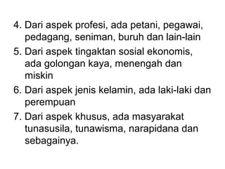 4. Dari aspek profesi, ada petani, pegawai,
pedagang, seniman, buruh dan lain-lain
5. Dari aspek tingaktan sosial ekonomis,
ada golongan kaya, menengah dan
miskin
6. Dari aspek jenis kelamin, ada laki-laki dan
perempuan
7. Dari aspek khusus, ada masyarakat
tunasusila, tunawisma, narapidana dan
sebagainya.
 