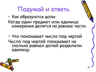 10
Подумай и ответь.
• Как образуются доли
Когда один предмет или единица
измерения делятся на равные части.
• Что показывает число под чертой
Число под чертой показывает на
сколько равных долей разделили
единицу.
 