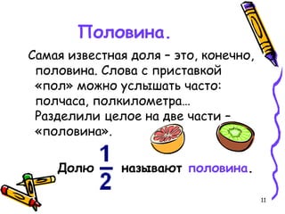 11
Половина.
Самая известная доля – это, конечно,
половина. Слова с приставкой
«пол» можно услышать часто:
полчаса, полкилометра…
Разделили целое на две части –
«половина».
Долю называют половина.
 
