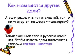 14
Как называются другие
доли?
А если разделить на пять частей, то что
ли «пятерть», на шесть – «шестерть»?
Таких смешных слов в русском языке
нет. Чтобы назвать доли пользуются
словами «пятая», «шестая»
 