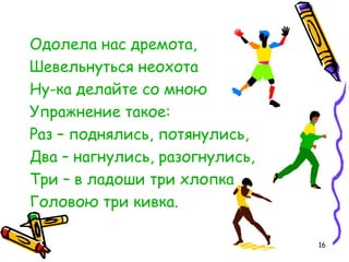 16
Одолела нас дремота,
Шевельнуться неохота
Ну-ка делайте со мною
Упражнение такое:
Раз – поднялись, потянулись,
Два – нагнулись, разогнулись,
Три – в ладоши три хлопка
Головою три кивка.
 