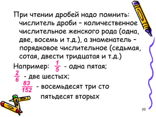20
При чтении дробей надо помнить:
числитель дроби – количественное
числительное женского рода (одна,
две, восемь и т.д.), а знаменатель –
порядковое числительное (седьмая,
сотая, двести тридцатая и т.д.)
Например: - одна пятая;
- две шестых;
- восемьдесят три сто
пятьдесят вторых
 