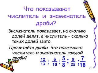 21
Что показывают
числитель и знаменатель
дроби?
Знаменатель показывает, на сколько
долей делят, а числитель – сколько
таких долей взято.
Прочитайте дроби. Что показывает
числитель и знаменатель каждой
дроби?
 