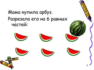 5
Мама купила арбуз.
Разрезала его на 6 равных
частей:
 