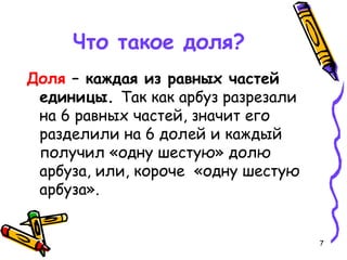 7
Что такое доля?
Доля – каждая из равных частей
единицы. Так как арбуз разрезали
на 6 равных частей, значит его
разделили на 6 долей и каждый
получил «одну шестую» долю
арбуза, или, короче «одну шестую
арбуза».
 
