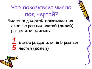 9
Что показывает число
под чертой?
Число под чертой показывает на
сколько равных частей (долей)
разделили единицу
целое разделили на 5 равных
частей (долей)
 