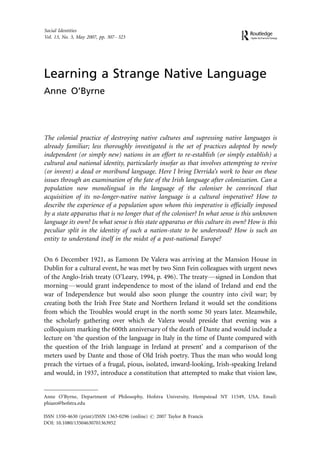 Social Identities
Vol. 13, No. 3, May 2007, pp. 307 Á 323




Learning a Strange Native Language
Anne O’Byrne




The colonial practice of destroying native cultures and supressing native languages is
already familiar; less thoroughly investigated is the set of practices adopted by newly
independent (or simply new) nations in an effort to re-establish (or simply establish) a
cultural and national identity, particularly insofar as that involves attempting to revive
(or invent) a dead or moribund language. Here I bring Derrida’s work to bear on these
issues through an examination of the fate of the Irish language after colonization. Can a
population now monolingual in the language of the coloniser be convinced that
acquisition of its no-longer-native native language is a cultural imperative? How to
describe the experience of a population upon whom this imperative is officially imposed
by a state apparatus that is no longer that of the coloniser? In what sense is this unknown
language its own? In what sense is this state apparatus or this culture its own? How is this
peculiar split in the identity of such a nation-state to be understood? How is such an
entity to understand itself in the midst of a post-national Europe?


On 6 December 1921, as Eamonn De Valera was arriving at the Mansion House in
Dublin for a cultural event, he was met by two Sinn Fein colleagues with urgent news
of the Anglo-Irish treaty (O’Leary, 1994, p. 496). The treaty*signed in London that
morning*would grant independence to most of the island of Ireland and end the
war of Independence but would also soon plunge the country into civil war; by
creating both the Irish Free State and Northern Ireland it would set the conditions
from which the Troubles would erupt in the north some 50 years later. Meanwhile,
the scholarly gathering over which de Valera would preside that evening was a
colloquium marking the 600th anniversary of the death of Dante and would include a
lecture on ‘the question of the language in Italy in the time of Dante compared with
the question of the Irish language in Ireland at present’ and a comparison of the
meters used by Dante and those of Old Irish poetry. Thus the man who would long
preach the virtues of a frugal, pious, isolated, inward-looking, Irish-speaking Ireland
and would, in 1937, introduce a constitution that attempted to make that vision law,


Anne O’Byrne, Department of Philosophy, Hofstra University, Hempstead NY 11549, USA. Email:
phiaeo@hofstra.edu

ISSN 1350-4630 (print)/ISSN 1363-0296 (online) # 2007 Taylor & Francis
DOI: 10.1080/13504630701363952
 