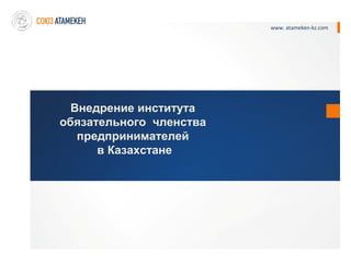 www. atameken-kz.com




  Внедрение института
обязательного членства
   предпринимателей
      в Казахстане
 