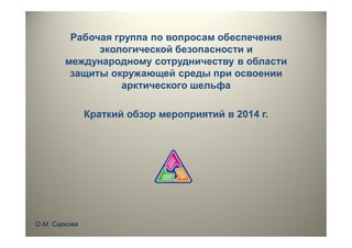 Рабочая группа по вопросам обеспечения
экологической безопасности и
международному сотрудничеству в области
защиты окружающей среды при освоении
арктического шельфа
Краткий обзор мероприятий в 2014 г.
О.М. Саркова
 