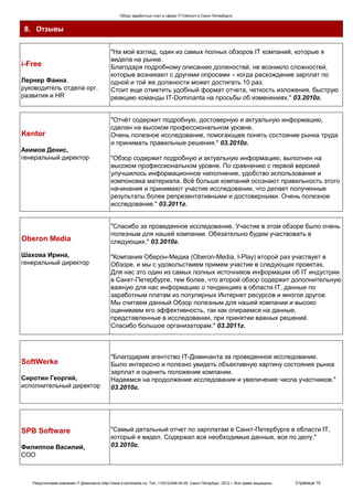 Обзор заработных плат в сфере IT/Telecom в Санкт-Петербурге.


 8. Отзывы

                                              "На мой взгляд, один из самых полных обзоров IT компаний, которые я
                                              видела на рынке.
i-Free                                        Благодаря подробному описанию должностей, не возникло сложностей,
                                              которые возникают с другими опросами – когда расхождение зарплат по
Лернер Фаина,                                 одной и той же должности может достигать 10 раз.
руководитель отдела орг.                      Стоит еще отметить удобный формат отчета, четкость изложения, быструю
развития и HR                                 реакцию команды IT-Dominanta на просьбы об изменениях." 03.2010г.


                                              "Отчёт содержит подробную, достоверную и актуальную информацию,
                                              сделан на высоком профессиональном уровне.
Kentor                                        Очень полезное исследование, помогающее понять состояние рынка труда
                                              и принимать правильные решения." 03.2010г.
Акимов Денис,
генеральный директор                          "Обзор содержит подробную и актуальную информацию, выполнен на
                                              высоком профессиональном уровне. По сравнению с первой версией
                                              улучшилось информационное наполнение, удобство использования и
                                              компоновка материала. Всё больше компаний осознают правильность этого
                                              начинания и принимают участие исследовании, что делает полученные
                                              результаты более репрезентативными и достоверными. Очень полезное
                                              исследование." 03.2011г.


                                              "Спасибо за проведенное исследование. Участие в этом обзоре было очень
                                              полезным для нашей компании. Обязательно будем участвовать в
Oberon Media                                  следующих." 03.2010г.

Шахова Ирина,                                 "Компания Оберон-Медиа (Oberon-Media, I-Play) второй раз участвует в
генеральный директор                          Обзоре, и мы с удовольствием примем участие в следующих проектах.
                                              Для нас это один из самых полных источников информации об IT индустрии
                                              в Санкт-Петербурге, тем более, что второй обзор содержит дополнительную
                                              важную для нас информацию о тенденциях в области IT, данные по
                                              заработным платам из популярных Интернет ресурсов и многое другое.
                                              Мы считаем данный Обзор полезным для нашей компании и высоко
                                              оцениваем его эффективность, так как опираемся на данные,
                                              представленные в исследовании, при принятии важных решений.
                                              Спасибо большое организаторам." 03.2011г.



                                              "Благодарим агентство IT-Доминанта за проведенное исследование.
SoftWerke                                     Было интересно и полезно увидеть объективную картину состояния рынка
                                              зарплат и оценить положение компании.
Сиротин Георгий,                              Надеемся на продолжение исследования и увеличение числа участников."
исполнительный директор                       03.2010г.




SPB Software                                  "Самый детальный отчет по зарплатам в Санкт-Петербурге в области IT,
                                              который я видел. Содержал все необходимые данные, все по делу."
Филиппов Василий,                             03.2010г.
СОО



   Рекрутинговая компания IT-Доминанта (http://www.it-dominanta.ru). Тел. +7(812)449-04-00. Санкт-Петербург, 2012 г. Все права защищены.   Страница 10
 