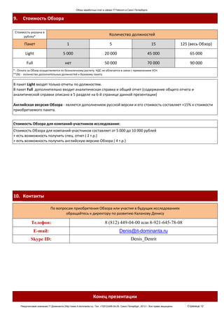 Обзор заработных плат в сфере IT/Telecom в Санкт-Петербурге.


9.     Стоимость Обзора

 Стоимость указана в
      рублях*
                                                                                  Количество должностей

        Пакет                                1                                    5                                   15                     125 (весь Обзор)

         Light                            5 000                               20 000                               45 000                        65 000

          Full                             нет                                50 000                               70 000                        90 000
* - Оплата за Обзор осуществляется по безналичному расчету. НДС не облагается в связи с применением УСН.
**(N) - количество дополнительных должностей к базовому пакету


В пакет Light входят только отчеты по должностям.
В пакет Full дополнительно входит аналитическая справка и общий отчет (содержание общего отчета и
аналитической справки описано в 5 разделе на 6-й странице данной презентации)

Английская весрсия Обзора - является дополнением русской версии и его стоимость составляет +15% к стоимости
приобретаемого пакета.


Стоимость Обзора для компаний-участников исследования:
Стоимость Обзора для компаний-участников составляет от 5 000 до 10 000 рублей
+ есть возможность получить спец. отчет ( 2 т.р.)
+ есть возможность получить английскую версию Обзора ( 4 т.р.)




10. Контакты

                               По вопросам приобретения Обзора или участия в будущих исследованиях
                                       обращайтесь к директору по развитию Каланову Денису

              Телефон:                                                        8 (812) 449-04-00 или 8-921-645-78-08
                 E-mail:                                                                   Denis@it-dominanta.ru
             Skype ID:                                                                               Denis_Denrit




                                                                    Конец презентации
     Рекрутинговая компания IT-Доминанта (http://www.it-dominanta.ru). Тел. +7(812)449-04-00. Санкт-Петербург, 2012 г. Все права защищены.      Страница 12
 