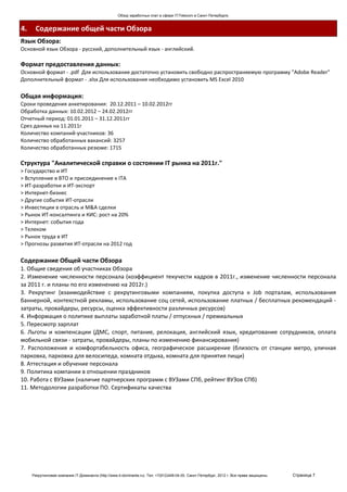 Обзор заработных плат в сфере IT/Telecom в Санкт-Петербурге.


4.    Содержание общей части Обзора
Язык Обзора:
Основной язык Обзора - русский, дополнительный язык - английский.

Формат предоставления данных:
Основной формат - .pdf Для использования достаточно установить свободно распространяемую программу "Adobe Reader"
Дополнительный формат - .xlsx Для использования необходимо установить MS Excel 2010

Общая информация:
Сроки проведения анкетирования: 20.12.2011 – 10.02.2012гг
Обработка данных: 10.02.2012 – 24.02.2012гг
Отчетный период: 01.01.2011 – 31.12.2011гг
Срез данных на 11.2011г
Количество компаний-участников: 36
Количество обработанных вакансий: 3257
Количество обработанных резюме: 1715

Структура "Аналитической справки о состоянии IT рынка на 2011г."
> Государство и ИТ
> Вступление в ВТО и присоединение к ITA
> ИТ-разработки и ИТ-экспорт
> Интернет-бизнес
> Другие события ИТ-отрасли
> Инвестиции в отрасль и M&A сделки
> Рынок ИТ-консалтинга и КИС: рост на 20%
> Интернет: события года
> Телеком
> Рынок труда в ИТ
> Прогнозы развития ИТ-отрасли на 2012 год

Содержание Общей части Обзора
1. Общие сведения об участниках Обзора
2. Изменение численности персонала (коэффициент текучести кадров в 2011г., изменение численности персонала
за 2011 г. и планы по его изменению на 2012г.)
3. Рекрутинг (взаимодействие с рекрутинговыми компаниям, покупка доступа к Job порталам, использования
баннерной, контекстной рекламы, использование соц сетей, использование платных / бесплатных рекомендаций -
затраты, провайдеры, ресурсы, оценка эффективности различных ресурсов)
4. Информация о политике выплаты заработной платы / отпускных / премиальных
5. Пересмотр зарплат
6. Льготы и компенсации (ДМС, спорт, питание, релокация, английский язык, кредитование сотрудников, оплата
мобильной связи - затраты, провайдеры, планы по изменению финансирования)
7. Расположения и комфортабельность офиса, географическое расширение (близость от станции метро, уличная
парковка, парковка для велосипеда, комната отдыха, комната для принятия пищи)
8. Аттестация и обучение персонала
9. Политика компании в отношении праздников
10. Работа с ВУЗами (наличие партнерских программ с ВУЗами СПб, рейтинг ВУЗов СПб)
11. Методологии разработки ПО. Сертификаты качества




     Рекрутинговая компания IT-Доминанта (http://www.it-dominanta.ru). Тел. +7(812)449-04-00. Санкт-Петербург, 2012 г. Все права защищены.   Страница 7
 