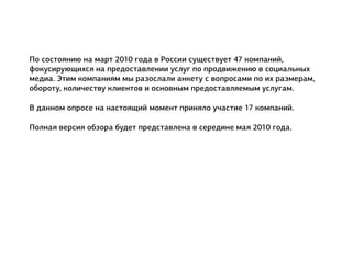 По состоянию на март 2010 года в России существует 47 компаний,
фокусирующихся на предоставлении услуг по продвижению в социальных
медиа. Этим компаниям мы разослали анкету с вопросами по их размерам,
обороту, количеству клиентов и основным предоставляемым услугам.

В данном опросе на настоящий момент приняло участие 17 компаний.

Полная версия обзора будет представлена в середине мая 2010 года.
 