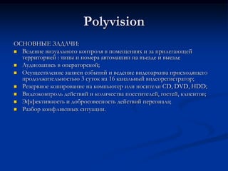 Polyvision
ОСНОВНЫЕ ЗАДАЧИ:
 Ведение визуального контроля в помещениях и за прилегающей
территорией : типы и номера автомашин на въезде и выезде
 Аудиозапись в операторской;
 Осуществление записи событий и ведение видеоархива присходящего
продолжительностью 3 суток на 16 канальный видеорегистратор;
 Резервное копирование на компьютер или носители CD, DVD, HDD;
 Видеоконтроль действий и количества посетителей, гостей, клиентов;
 Эффективность и добросовесность действий персонала;
 Разбор конфликтных ситуации.
 