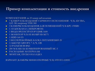 Пример комплектации и стоимость внедрения
КОМПЛЕКТАЦИЯ: на 10 камер наблюдения.
 7 КАМЕР НАБЛЮДЕНИЯ УЛИЧНОГО ИСПОЛНЕНИЯ - Ч/Б, 420 ТВЛ,
0,05 ЛК например VSM-360
 3 КАМЕРЫ НАБЛЮДЕНИЯ ДЛЯ ПОМЕЩЕНИЙ Ч/Б КРС-190SB1
 1 АУДИОКАНАЛ (МИКРОФОН)
 1 ВИДЕОРЕГИСТРАТОР EDSR-1600
 1 МОНИТОР Ч/Б HI SHARP HS-M171
 1 HDD 160 Гб
 3 БЕСПЕРЕБОЙНЫХ БЛОКА ПИТАНИЯ ББП-20
 3 АККУМУЛЯТОРА 7 А/Ч, 12В
 12 РАЗЪЁМОВ BNC
 200 М КАБЕЛЬ КОМБИНИРОВАННЫЙ МС-3
 РАСХОДНЫЕ МАТЕРИАЛЫ
 МОНТАЖ, ПУСКО-НАЛАДКА
ВАРИАНТ (КАМЕРЫ МИНИАТЮРНЫЕ Ч/Б) ИТОГО: $3850
 