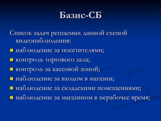 Базис-СБ
Список задач решаемых данной схемой
видеонаблюдения:
 наблюдение за посетителями;
 контроль торгового зала;
 контроль за кассовой зоной;
 наблюдение за входом в магазин;
 наблюдение за складскими помещениями;
 наблюдение за магазином в нерабочее время;
 