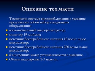 Описание тех.части
Технически система видеонаблюдения в магазине
представляет собой набор следующего
оборудования:
 восьмиканальный видеорегистратор;
 монитор 19 дюймов;
 источник бесперебойного питания 12 вольт плюс
аккумулятор;
 источник бесперебойного питания 220 вольт плюс
аккумулятор;
 8 внутренних камер устанавливаются в магазине.
 Объем видеоархива 2-3 недели.
 