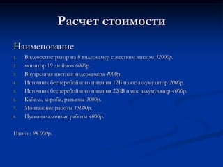Расчет стоимости
Наименование
1. Видеорегистратор на 8 видеокамер с жестким диском 32000р.
2. монитор 19 дюймов 6000р.
3. Внутренняя цветная видеокамера 4000р.
4. Источник бесперебойного питания 12В плюс аккумулятор 2000р.
5. Источник бесперебойного питания 220В плюс аккумулятор 4000р.
6. Кабель, короба, разъемы 3000р.
7. Монтажные работы 15000р.
8. Пусконаладочные работы 4000р.
Итого : 98 000р.
 