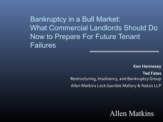 Bankruptcy in a Bull Market: 
What Commercial Landlords Should Do 
Now to Prepare For Future Tenant 
Failures 
Ken Hennesay 
Ted Fates 
Restructuring, Insolvency, and Bankruptcy Group 
Allen Matkins Leck Gamble Mallory & Natsis LLP 
Allen Matkins 
 