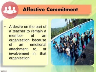 • A desire on the part of
a teacher to remain a
member of an
organization because
of an emotional
attachment to, or
involvement in, that
organization.
 