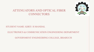 STUDENT NAME: KIRTI H MANDAL
ELECTRONICS & COMMUNICATION ENGINEERING DEPARTMENT
GOVERNMENT ENGINEERING COLLEGE, BHARUCH
ATTENUATORS AND OPTICAL FIBER
CONNECTORS
 