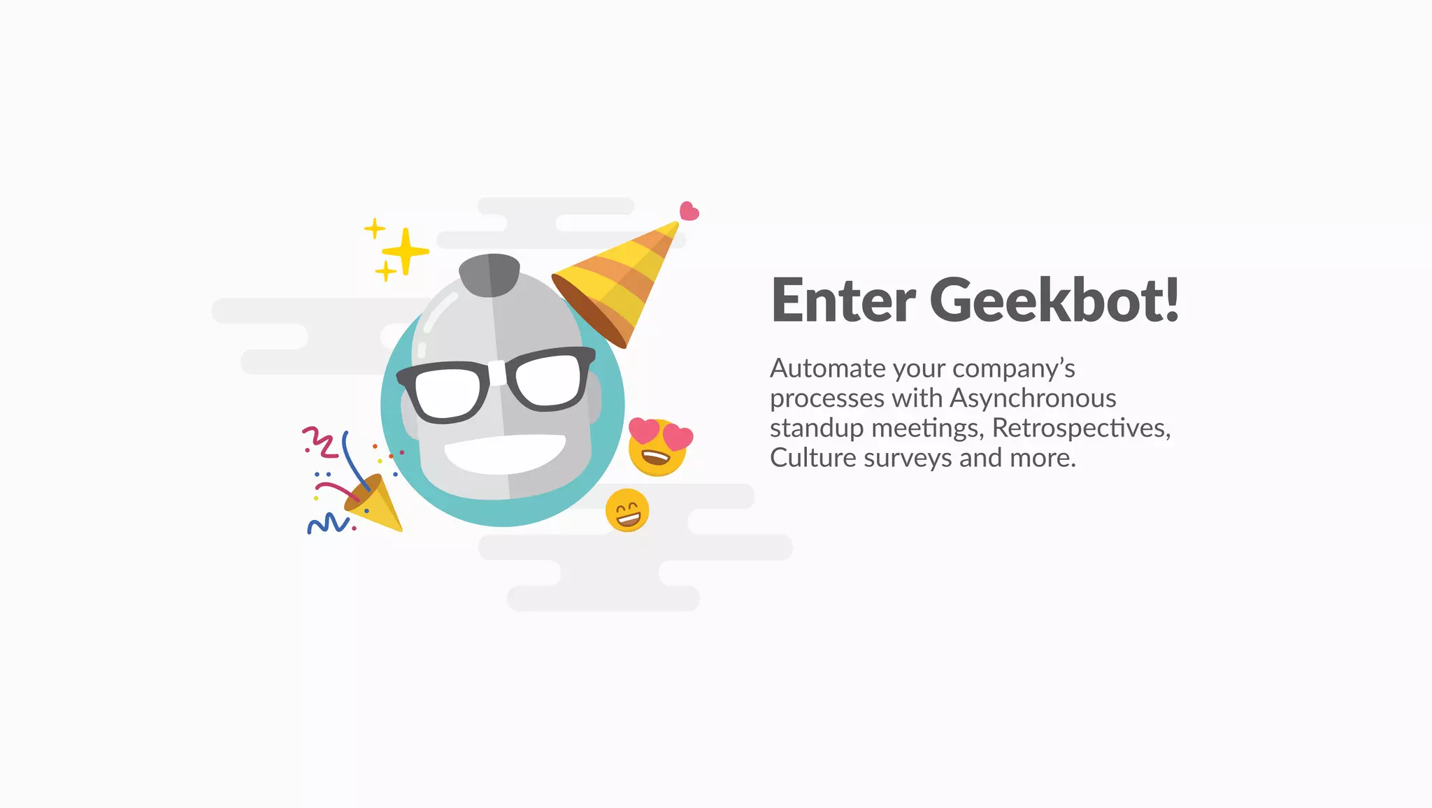 Enter Geekbot!
Automate your company’s
processes with Asynchronous
standup mee4ngs, Retrospec4ves,
Culture surveys and more.