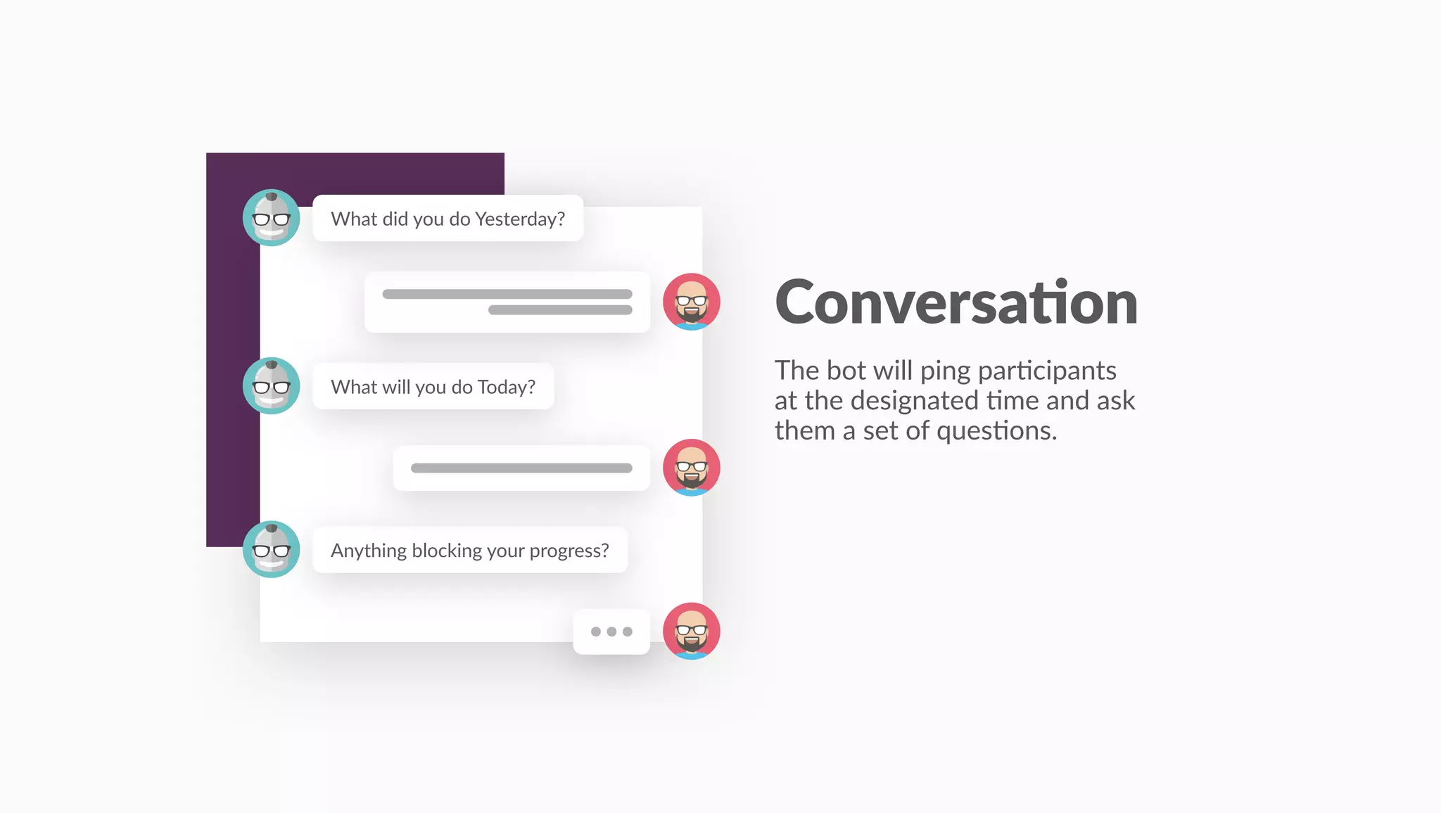 Anything blocking your progress?
What will you do Today?
What did you do Yesterday?
Conversa)on
The bot will ping par:cipants
at the designated :me and ask
them a set of ques:ons.
