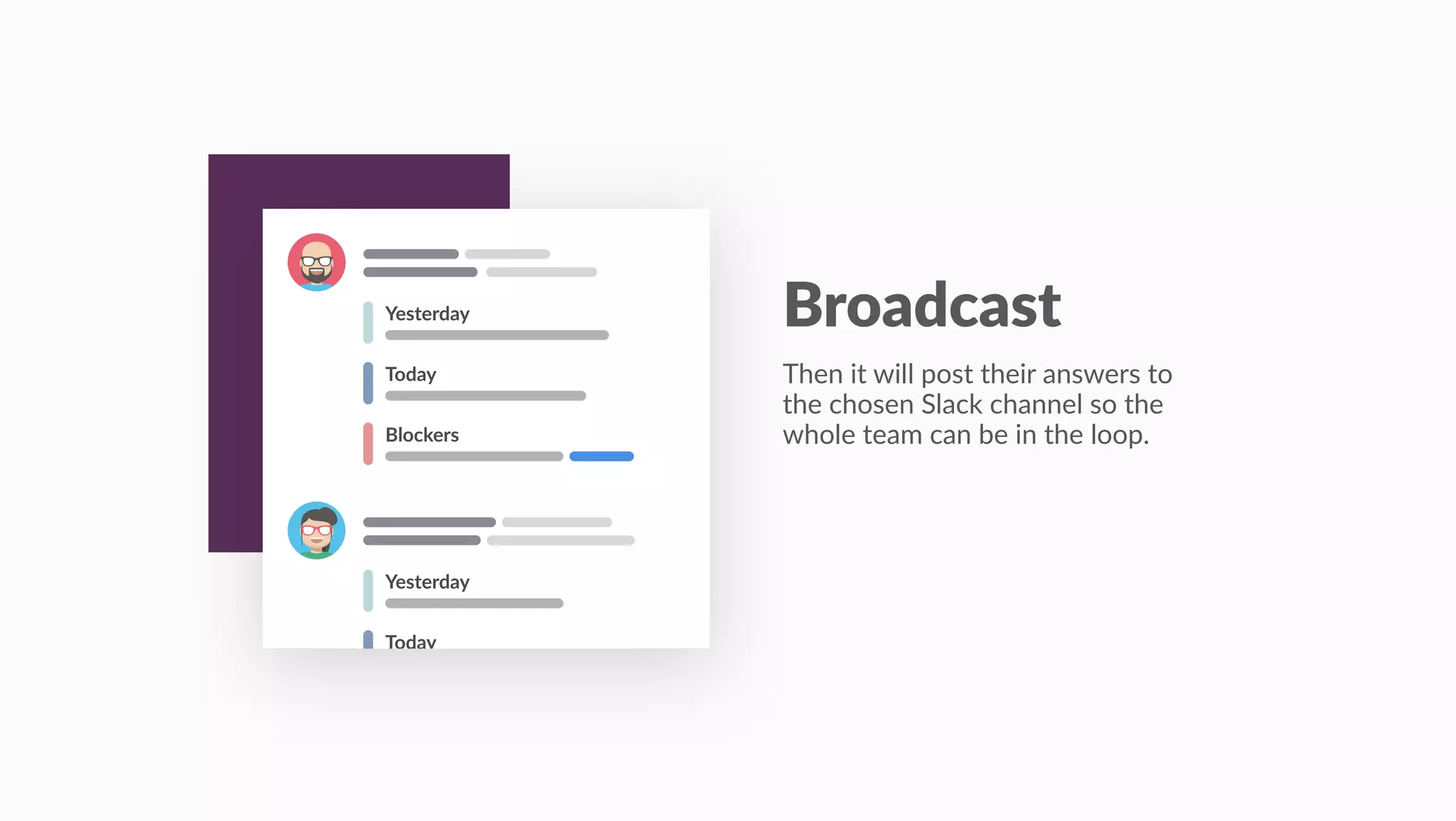 Today
Blockers
Yesterday
Today
Yesterday
Broadcast
Then it will post their answers to
the chosen Slack channel so the
whole team can be in the loop.