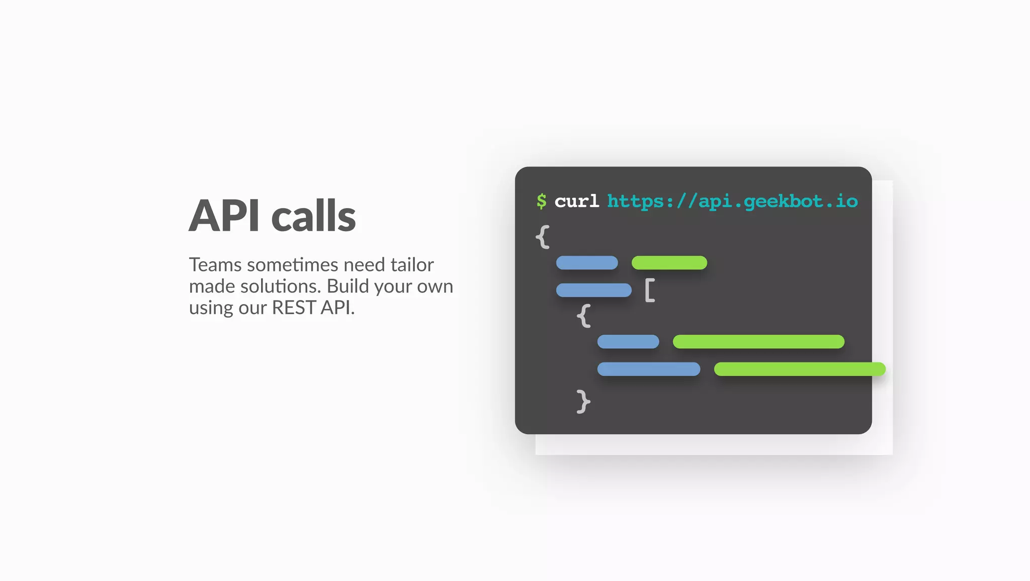 $ curl https://api.geekbot.io
API calls
Teams some(mes need tailor
made solu(ons. Build your own
using our REST API.
