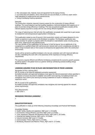  Plan and prepare site, material, tools and equipment for the laying of bricks.
 Lay bricks (face and plaster), stone (natural and pre-cut) and block, to construct, repair and/or
make alterations to substructures and superstructures.
 Conduct bricklaying finishing operations.
Rationale:
The Construction industries required a training system for the construction of energy efficient
buildings. The overall objective was that building regulations, technical standards and capacity are in
place to promote energy efficiency in buildings. This new occupational qualification includes all the
relevant aspects required to comply with the new energy efficient legislation.
The range of typical learners that will enter this qualification are people who would like to gain access
to employment and entrepreneurial opportunities in Bricklaying.
This qualification resides as one of several in the construction industry and makes allowance for any
feeder occupations to gain access to the Bricklayer occupation. The Bricklayer qualification also
makes provision for people to progress within this discipline to specialisation areas including paving,
block work, substructures and superstructures.
The main benefits of this qualification for the learner is that the learner has an opportunity to be
recognised as a qualified artisan with well-structured, relevant and current competencies and able to
either charge increased rates or have access to entrepreneurial opportunities within the construction
environment.
Society will be served by qualified bricklayers who not only undertake work with improved skills but
are also undertaking this work with a full awareness of the importance of energy efficiency
requirements.
The economy requires efficient and effective bricklaying competencies for economic growth purposes
as well as assists in the global move to a greener world by contributing towards building energy
efficient buildings.
LEARNING ASSUMED TO BE IN PLACE AND RECOGNITION OF PRIOR LEARNING
Recognition of Prior Learning (RPL):
RPL for access to the external integrated summative assessment:
Accredited providers and approved workplaces must apply the internal assessment criteria specified in
the related curriculum document to establish and confirm prior learning. Accredited providers and
workplaces must confirm prior learning by issuing a statement of result or certifying a work
experience record.
RPL for access to the qualification:
Accredited providers and approved workplaces may recognise prior learning against the relevant
access requirements.
Entry Requirements:
 NQF Level 3.
RECOGNISE PREVIOUS LEARNING?
Y
QUALIFICATION RULES
This qualification is made up of the following compulsory Knowledge and Practical Skill Modules:
Knowledge Modules:
 Health, Safety, Quality and Legislation, NQF Level 3, 10 Credits.
 Environment, Energy Efficiency and Ethics NQF Level 4, 5 Credits.
 Tools, Equipment, Materials and Workshop Practice, NQF Level 3, 20 Credits.
 Drawings and Applied Sciences, NQF Level 4, 10 Credits.
 Industry Contexts, NQF Level 3, 5 Credits.
 Communication Theory, NQF Level 3, 5 Credits.
 Bricklaying, Blockwork and Masonry Theory, NQF Level 4, 12 Credits.
 