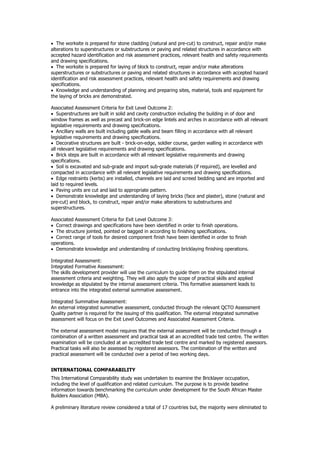  The worksite is prepared for stone cladding (natural and pre-cut) to construct, repair and/or make
alterations to superstructures or substructures or paving and related structures in accordance with
accepted hazard identification and risk assessment practices, relevant health and safety requirements
and drawing specifications.
 The worksite is prepared for laying of block to construct, repair and/or make alterations
superstructures or substructures or paving and related structures in accordance with accepted hazard
identification and risk assessment practices, relevant health and safety requirements and drawing
specifications.
 Knowledge and understanding of planning and preparing sites, material, tools and equipment for
the laying of bricks are demonstrated.
Associated Assessment Criteria for Exit Level Outcome 2:
 Superstructures are built in solid and cavity construction including the building in of door and
window frames as well as precast and brick-on edge lintels and arches in accordance with all relevant
legislative requirements and drawing specifications.
 Ancillary walls are built including gable walls and beam filling in accordance with all relevant
legislative requirements and drawing specifications.
 Decorative structures are built - brick-on-edge, soldier course, garden walling in accordance with
all relevant legislative requirements and drawing specifications.
 Brick steps are built in accordance with all relevant legislative requirements and drawing
specifications.
 Soil is excavated and sub-grade and import sub-grade materials (if required), are levelled and
compacted in accordance with all relevant legislative requirements and drawing specifications.
 Edge restraints (kerbs) are installed, channels are laid and screed bedding sand are imported and
laid to required levels.
 Paving units are cut and laid to appropriate pattern.
 Demonstrate knowledge and understanding of laying bricks (face and plaster), stone (natural and
pre-cut) and block, to construct, repair and/or make alterations to substructures and
superstructures.
Associated Assessment Criteria for Exit Level Outcome 3:
 Correct drawings and specifications have been identified in order to finish operations.
 The structure jointed, pointed or bagged in according to finishing specifications.
 Correct range of tools for desired component finish have been identified in order to finish
operations.
 Demonstrate knowledge and understanding of conducting bricklaying finishing operations.
Integrated Assessment:
Integrated Formative Assessment:
The skills development provider will use the curriculum to guide them on the stipulated internal
assessment criteria and weighting. They will also apply the scope of practical skills and applied
knowledge as stipulated by the internal assessment criteria. This formative assessment leads to
entrance into the integrated external summative assessment.
Integrated Summative Assessment:
An external integrated summative assessment, conducted through the relevant QCTO Assessment
Quality partner is required for the issuing of this qualification. The external integrated summative
assessment will focus on the Exit Level Outcomes and Associated Assessment Criteria.
The external assessment model requires that the external assessment will be conducted through a
combination of a written assessment and practical task at an accredited trade test centre. The written
examination will be concluded at an accredited trade test centre and marked by registered assessors.
Practical tasks will also be assessed by registered assessors. The combination of the written and
practical assessment will be conducted over a period of two working days.
INTERNATIONAL COMPARABILITY
This International Comparability study was undertaken to examine the Bricklayer occupation,
including the level of qualification and related curriculum. The purpose is to provide baseline
information towards benchmarking the curriculum under development for the South African Master
Builders Association (MBA).
A preliminary literature review considered a total of 17 countries but, the majority were eliminated to
 