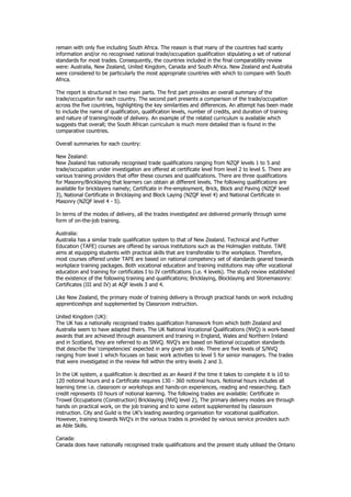 remain with only five including South Africa. The reason is that many of the countries had scanty
information and/or no recognised national trade/occupation qualification stipulating a set of national
standards for most trades. Consequently, the countries included in the final comparability review
were: Australia, New Zealand, United Kingdom, Canada and South Africa. New Zealand and Australia
were considered to be particularly the most appropriate countries with which to compare with South
Africa.
The report is structured in two main parts. The first part provides an overall summary of the
trade/occupation for each country. The second part presents a comparison of the trade/occupation
across the five countries, highlighting the key similarities and differences. An attempt has been made
to include the name of qualification, qualification levels, number of credits, and duration of training
and nature of training/mode of delivery. An example of the related curriculum is available which
suggests that overall; the South African curriculum is much more detailed than is found in the
comparative countries.
Overall summaries for each country:
New Zealand:
New Zealand has nationally recognised trade qualifications ranging from NZQF levels 1 to 5 and
trade/occupation under investigation are offered at certificate level from level 2 to level 5. There are
various training providers that offer these courses and qualifications. There are three qualifications
for Masonry/Bricklaying that learners can obtain at different levels. The following qualifications are
available for bricklayers namely; Certificate in Pre-employment, Brick, Block and Paving (NZQF level
3), National Certificate in Bricklaying and Block Laying (NZQF level 4) and National Certificate in
Masonry (NZQF level 4 - 5).
In terms of the modes of delivery, all the trades investigated are delivered primarily through some
form of on-the-job training.
Australia:
Australia has a similar trade qualification system to that of New Zealand. Technical and Further
Education (TAFE) courses are offered by various institutions such as the Holmsglen institute. TAFE
aims at equipping students with practical skills that are transferable to the workplace. Therefore,
most courses offered under TAFE are based on national competency set of standards geared towards
workplace training packages. Both vocational education and training institutions may offer vocational
education and training for certificates I to IV certifications (i.e. 4 levels). The study review established
the existence of the following training and qualifications; Bricklaying, Blocklaying and Stonemasonry:
Certificates (III and IV) at AQF levels 3 and 4.
Like New Zealand, the primary mode of training delivery is through practical hands on work including
apprenticeships and supplemented by Classroom instruction.
United Kingdom (UK):
The UK has a nationally recognised trades qualification framework from which both Zealand and
Australia seem to have adapted theirs. The UK National Vocational Qualifications (NVQ) is work-based
awards that are achieved through assessment and training in England, Wales and Northern Ireland
and in Scotland, they are referred to as SNVQ. NVQ's are based on National occupation standards
that describe the 'competencies' expected in any given job role. There are five levels of S/NVQ
ranging from level 1 which focuses on basic work activities to level 5 for senior managers. The trades
that were investigated in the review fell within the entry levels 2 and 3.
In the UK system, a qualification is described as an Award if the time it takes to complete it is 10 to
120 notional hours and a Certificate requires 130 - 360 notional hours. Notional hours includes all
learning time i.e. classroom or workshops and hands-on experiences, reading and researching. Each
credit represents 10 hours of notional learning. The following trades are available: Certificate in
Trowel Occupations (Construction) Bricklaying (NVQ level 2), The primary delivery modes are through
hands on practical work, on the job training and to some extent supplemented by classroom
instruction. City and Guild is the UK's leading awarding organisation for vocational qualification.
However, training towards NVQ's in the various trades is provided by various service providers such
as Able Skills.
Canada:
Canada does have nationally recognised trade qualifications and the present study utilised the Ontario
 