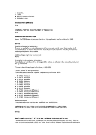  Carpenter.
 Glazier.
 Building Insulation Installer.
 Bricklayer trainer.
MODERATION OPTIONS
N/A
CRITERIA FOR THE REGISTRATION OF ASSESSORS
N/A
REREGISTRATION HISTORY
As per the SAQA Board decision/s at that time, this qualification was Reregistered in 2015.
NOTES
Qualifying for external assessment:
In order to qualify for an external assessment, learners must provide proof of completion of all
required modules by means of statements of results and work experience including Foundational
Learning Competence or equivalent.
Additional legal or physical environment:
None.
Criteria for the Accreditation of Providers:
Accreditation of providers will be done against the criteria as reflected in the relevant curriculum on
the QCTO website.
The curriculum title and code is: Bricklayer: 641201000.
Trades Covered by this Qualification:
This qualification covers the following trades as recorded on the NLRD.
 ID 60811, Bricklayer.
 ID 60975, Bricklayer.
 ID 60918, Bricklayer.
 ID 60801, Bricklayer.
 ID 60959, Bricklayer.
 ID 60886, Bricklayer.
 ID 60864, Bricklayer.
 ID 60946, Bricklayer.
 ID 60931, Bricklayer and Plasterer.
 ID 60802, Bricklayer and Plasterer.
 ID 60812, Bricklayer (Refractory).
 ID 60960, Bricklayer and Plasterer.
 ID 60925, Bricklayer and Plasterer.
Part Qualifications:
This qualification does not have any associated part qualifications.
LEARNING PROGRAMMES RECORDED AGAINST THIS QUALIFICATION:
NONE
PROVIDERS CURRENTLY ACCREDITED TO OFFER THIS QUALIFICATION:
This information shows the current accreditations (i.e. those not past their accreditation end dates), and is the
most complete record available to SAQA as of today. Some Primary or Delegated Quality Assurance Functionaries
 