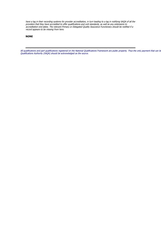 have a lag in their recording systems for provider accreditation, in turn leading to a lag in notifying SAQA of all the
providers that they have accredited to offer qualifications and unit standards, as well as any extensions to
accreditation end dates. The relevant Primary or Delegated Quality Assurance Functionary should be notified if a
record appears to be missing from here.
NONE
All qualifications and part qualifications registered on the National Qualifications Framework are public property. Thus the only payment that can be
Qualifications Authority (SAQA) should be acknowledged as the source.
 