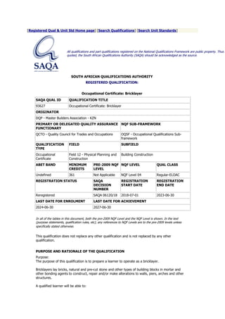 [Registered Qual & Unit Std Home page] [Search Qualifications] [Search Unit Standards]
All qualifications and part qualifications registered on the National Qualifications Framework are public property. Thus t
quoted, the South African Qualifications Authority (SAQA) should be acknowledged as the source.
SOUTH AFRICAN QUALIFICATIONS AUTHORITY
REGISTERED QUALIFICATION:
Occupational Certificate: Bricklayer
SAQA QUAL ID QUALIFICATION TITLE
93627 Occupational Certificate: Bricklayer
ORIGINATOR
DQP - Master Builders Association - KZN
PRIMARY OR DELEGATED QUALITY ASSURANCE
FUNCTIONARY
NQF SUB-FRAMEWORK
QCTO - Quality Council for Trades and Occupations OQSF - Occupational Qualifications Sub-
framework
QUALIFICATION
TYPE
FIELD SUBFIELD
Occupational
Certificate
Field 12 - Physical Planning and
Construction
Building Construction
ABET BAND MINIMUM
CREDITS
PRE-2009 NQF
LEVEL
NQF LEVEL QUAL CLASS
Undefined 361 Not Applicable NQF Level 04 Regular-ELOAC
REGISTRATION STATUS SAQA
DECISION
NUMBER
REGISTRATION
START DATE
REGISTRATION
END DATE
Reregistered SAQA 06120/18 2018-07-01 2023-06-30
LAST DATE FOR ENROLMENT LAST DATE FOR ACHIEVEMENT
2024-06-30 2027-06-30
In all of the tables in this document, both the pre-2009 NQF Level and the NQF Level is shown. In the text
(purpose statements, qualification rules, etc), any references to NQF Levels are to the pre-2009 levels unless
specifically stated otherwise.
This qualification does not replace any other qualification and is not replaced by any other
qualification.
PURPOSE AND RATIONALE OF THE QUALIFICATION
Purpose:
The purpose of this qualification is to prepare a learner to operate as a bricklayer.
Bricklayers lay bricks, natural and pre-cut stone and other types of building blocks in mortar and
other bonding agents to construct, repair and/or make alterations to walls, piers, arches and other
structures.
A qualified learner will be able to:
 