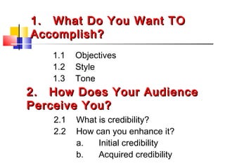 1.1. What Do You Want TOWhat Do You Want TO
Accomplish?Accomplish?
1.1 Objectives
1.2 Style
1.3 Tone
2.2. How Does Your AudienceHow Does Your Audience
Perceive You?Perceive You?
2.1 What is credibility?
2.2 How can you enhance it?
a. Initial credibility
b. Acquired credibility
 
