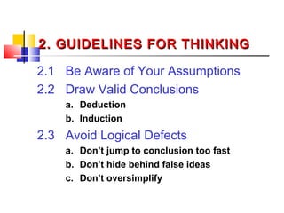 2. GUIDELINES FOR THINKING2. GUIDELINES FOR THINKING
2.1 Be Aware of Your Assumptions
2.2 Draw Valid Conclusions
a. Deduction
b. Induction
2.3 Avoid Logical Defects
a. Don’t jump to conclusion too fast
b. Don’t hide behind false ideas
c. Don’t oversimplify
 