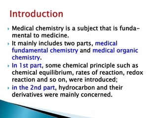  Medical chemistry is a subject that is funda-
mental to medicine.
 It mainly includes two parts, medical
fundamental chemistry and medical organic
chemistry.
 In 1st part, some chemical principle such as
chemical equilibrium, rates of reaction, redox
reaction and so on, were introduced;
 in the 2nd part, hydrocarbon and their
derivatives were mainly concerned.
 