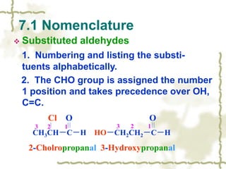  Substituted aldehydes
1. Numbering and listing the substi-
tuents alphabetically.
2. The CHO group is assigned the number
1 position and takes precedence over OH,
C=C.
7.1 Nomenclature
Cl O O
CH3CH－C－H HO－CH2CH2－C－H
2-Cholropropanal 3-Hydroxypropanal
3 2 1 3 2 1
 