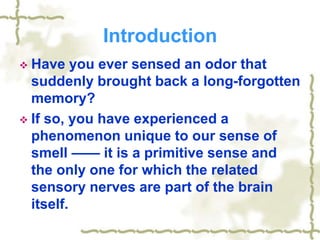 Introduction
 Have you ever sensed an odor that
suddenly brought back a long-forgotten
memory?
 If so, you have experienced a
phenomenon unique to our sense of
smell —— it is a primitive sense and
the only one for which the related
sensory nerves are part of the brain
itself.
 