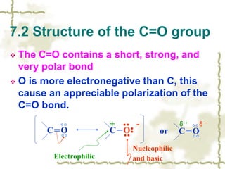  The C=O contains a short, strong, and
very polar bond
 O is more electronegative than C, this
cause an appreciable polarization of the
C=O bond.
7.2 Structure of the C=O group
C＝O C－O
+ -
Electrophilic
Nucleophilic
and basic
or C＝O
δ+ δ-
 